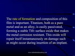 The rate of formation and composition of this
film is important. Titanium, both as a pure
metal and as an alloy, is easily passivated,
forming a stable Ti02 surface oxide that makes
the metal corrosion resistant. This oxide will
repair itself instantaneously on damage such
as might occur during insertion of an implant.
www.indiandentalacademy.com

 