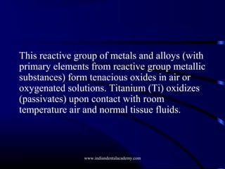 This reactive group of metals and alloys (with
primary elements from reactive group metallic
substances) form tenacious oxides in air or
oxygenated solutions. Titanium (Ti) oxidizes
(passivates) upon contact with room
temperature air and normal tissue fluids.

www.indiandentalacademy.com

 