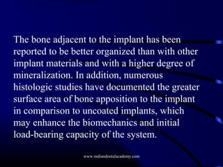 The bone adjacent to the implant has been
reported to be better organized than with other
implant materials and with a higher degree of
mineralization. In addition, numerous
histologic studies have documented the greater
surface area of bone apposition to the implant
in comparison to uncoated implants, which
may enhance the biomechanics and initial
load-bearing capacity of the system.
www.indiandentalacademy.com

 