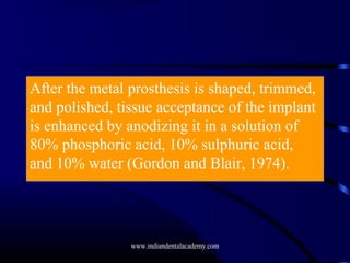 After the metal prosthesis is shaped, trimmed,
and polished, tissue acceptance of the implant
is enhanced by anodizing it in a solution of
80% phosphoric acid, 10% sulphuric acid,
and 10% water (Gordon and Blair, 1974).

www.indiandentalacademy.com

 