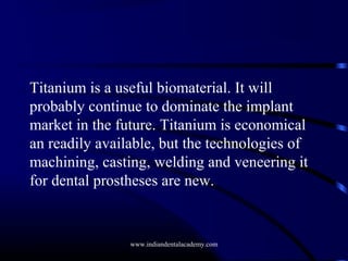 Titanium is a useful biomaterial. It will
probably continue to dominate the implant
market in the future. Titanium is economical
an readily available, but the technologies of
machining, casting, welding and veneering it
for dental prostheses are new.

www.indiandentalacademy.com

 