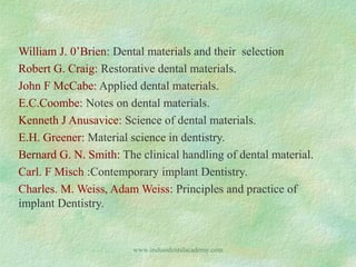 William J. 0’Brien: Dental materials and their selection
Robert G. Craig: Restorative dental materials.
John F McCabe: Applied dental materials.
E.C.Coombe: Notes on dental materials.
Kenneth J Anusavice: Science of dental materials.
E.H. Greener: Material science in dentistry.
Bernard G. N. Smith: The clinical handling of dental material.
Carl. F Misch :Contemporary implant Dentistry.
Charles. M. Weiss, Adam Weiss: Principles and practice of
implant Dentistry.

www.indiandentalacademy.com

 