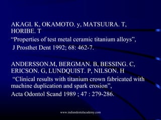 AKAGI. K, OKAMOTO. y, MATSUURA. T,
HORIBE. T
“Properties of test metal ceramic titanium alloys”,
J Prosthet Dent 1992; 68: 462-7.
ANDERSSON.M, BERGMAN. B, BESSING. C,
ERICSON. G, LUNDQUIST. P, NILSON. H
“Clinical results with titanium crown fabricated with
machine duplication and spark erosion”,
Acta Odontol Scand 1989 ; 47 : 279-286.
www.indiandentalacademy.com

 