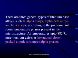 There are three general types of titanium base
alloys, such as alpha alloys, alpha-beta alloys,
and beta alloys, according to the predominant
room temperature phases present in the
microstructure. At temperatures upto 882°C,
pure titanium exists as hexagonal closepacked atomic structure (alpha phase).

www.indiandentalacademy.com

 