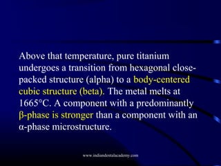 Above that temperature, pure titanium
undergoes a transition from hexagonal closepacked structure (alpha) to a body-centered
cubic structure (beta). The metal melts at
1665°C. A component with a predominantly
β-phase is stronger than a component with an
α-phase microstructure.
www.indiandentalacademy.com

 