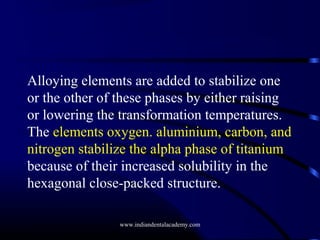 Alloying elements are added to stabilize one
or the other of these phases by either raising
or lowering the transformation temperatures.
The elements oxygen. aluminium, carbon, and
nitrogen stabilize the alpha phase of titanium
because of their increased solubility in the
hexagonal close-packed structure.
www.indiandentalacademy.com

 