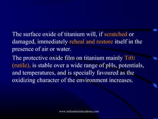 The surface oxide of titanium will, if scratched or
damaged, immediately reheal and restore itself in the
presence of air or water.
The protective oxide film on titanium mainly Ti02
(rutile), is stable over a wide range of pHs, potentials,
and temperatures, and is specially favoured as the
oxidizing character of the environment increases.

www.indiandentalacademy.com

 