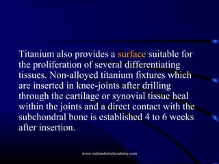Titanium also provides a surface suitable for
the proliferation of several differentiating
tissues. Non-alloyed titanium fixtures which
are inserted in knee-joints after drilling
through the cartilage or synovial tissue heal
within the joints and a direct contact with the
subchondral bone is established 4 to 6 weeks
after insertion.
www.indiandentalacademy.com

 