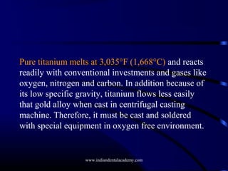 Pure titanium melts at 3,035°F (1,668°C) and reacts
readily with conventional investments and gases like
oxygen, nitrogen and carbon. In addition because of
its low specific gravity, titanium flows less easily
that gold alloy when cast in centrifugal casting
machine. Therefore, it must be cast and soldered
with special equipment in oxygen free environment.

www.indiandentalacademy.com

 
