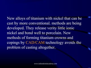 New alloys of titanium with nickel that can be
cast by more conventional. methods are being
developed. They release verity little ionic
nickel and bond well to porcelain. New
methods of forming titanium crowns and
copings by CAD/CAM technology avoids the
problem of casting altogether.

www.indiandentalacademy.com

 