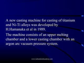 A new casting machine for casting of titanium
and Ni-Ti alloys was developed by
H.Hamanaka et al in 1989.
The machine consists of an upper melting
chamber and a lower casting chamber with an
argon arc vacuum pressure system.

www.indiandentalacademy.com

 