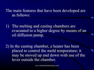 The main features that have been developed are
as follows:
1) The melting and casting chambers are
evacuated to a higher degree by means of an
oil diffusion pump.
2) In the casting chamber, a heater has been
placed to control the mold temperature; it
may be moved up and down with use of the
lever outside the chamber.
www.indiandentalacademy.com

 