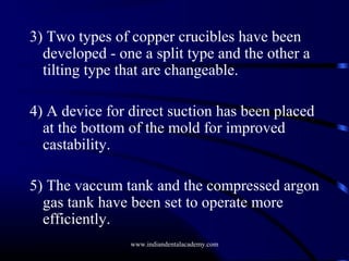 3) Two types of copper crucibles have been
developed - one a split type and the other a
tilting type that are changeable.
4) A device for direct suction has been placed
at the bottom of the mold for improved
castability.
5) The vaccum tank and the compressed argon
gas tank have been set to operate more
efficiently.
www.indiandentalacademy.com

 