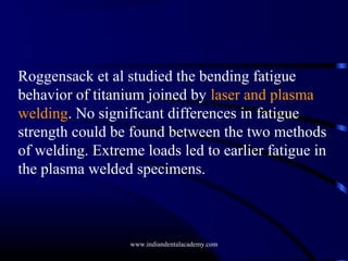 Roggensack et al studied the bending fatigue
behavior of titanium joined by laser and plasma
welding. No significant differences in fatigue
strength could be found between the two methods
of welding. Extreme loads led to earlier fatigue in
the plasma welded specimens.

www.indiandentalacademy.com

 