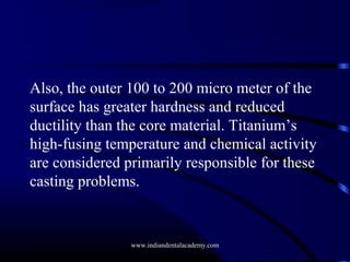 Also, the outer 100 to 200 micro meter of the
surface has greater hardness and reduced
ductility than the core material. Titanium’s
high-fusing temperature and chemical activity
are considered primarily responsible for these
casting problems.

www.indiandentalacademy.com

 
