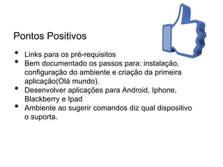 Pontos Positivos
• Links para os pré-requisitos
• Bem documentado os passos para: instalação,
configuração do ambiente e criação da primeira
aplicação(Olá mundo).
• Desenvolver aplicações para Android, Iphone,
Blackberry e Ipad
• Ambiente ao sugerir comandos diz qual dispositivo
o suporta.
 