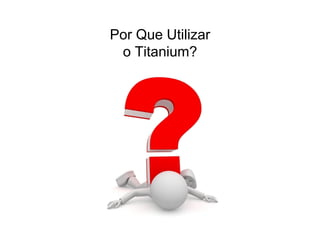 Por Que Utilizar
o Titanium?
 