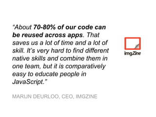 “About 70-80% of our code can
be reused across apps. That
saves us a lot of time and a lot of
skill. It’s very hard to find different
native skills and combine them in
one team, but it is comparatively
easy to educate people in
JavaScript.”
MARIJN DEURLOO, CEO, IMGZINE
 