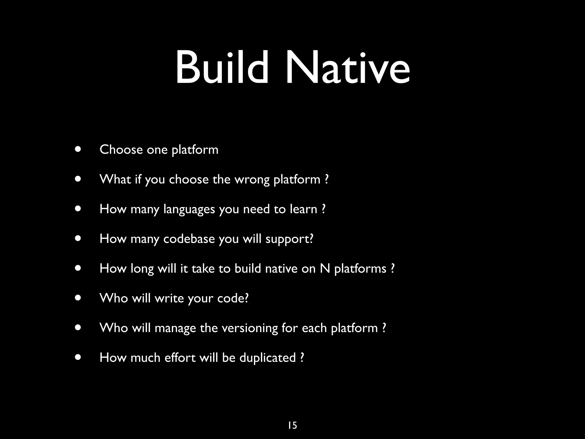 Build Native
•   Choose one platform

•   What if you choose the wrong platform ?

•   How many languages you need to learn ?

•   How many codebase you will support?

•   How long will it take to build native on N platforms ?

•   Who will write your code?

•   Who will manage the versioning for each platform ?

•   How much effort will be duplicated ?



                                      15
 
