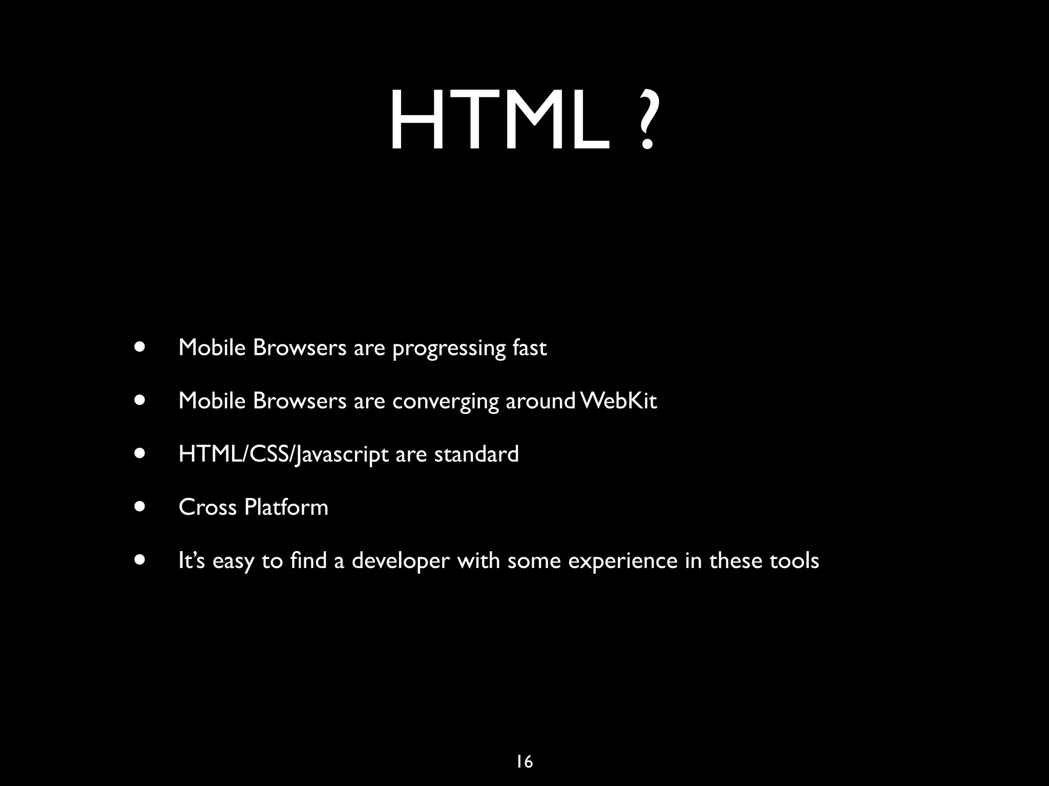 HTML ?

•   Mobile Browsers are progressing fast

•   Mobile Browsers are converging around WebKit

•   HTML/CSS/Javascript are standard

•   Cross Platform

•   It’s easy to ﬁnd a developer with some experience in these tools




                                     16
 