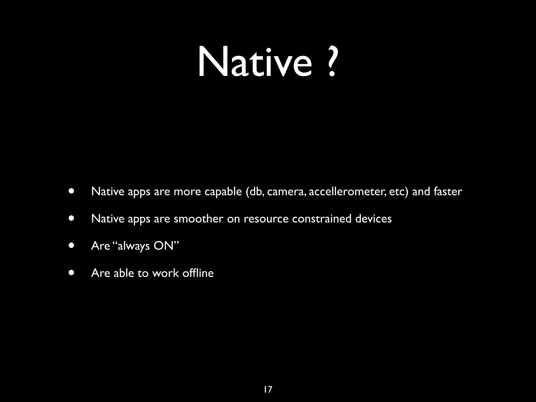 Native ?

•   Native apps are more capable (db, camera, accellerometer, etc) and faster

•   Native apps are smoother on resource constrained devices

•   Are “always ON”

•   Are able to work ofﬂine




                                     17
 