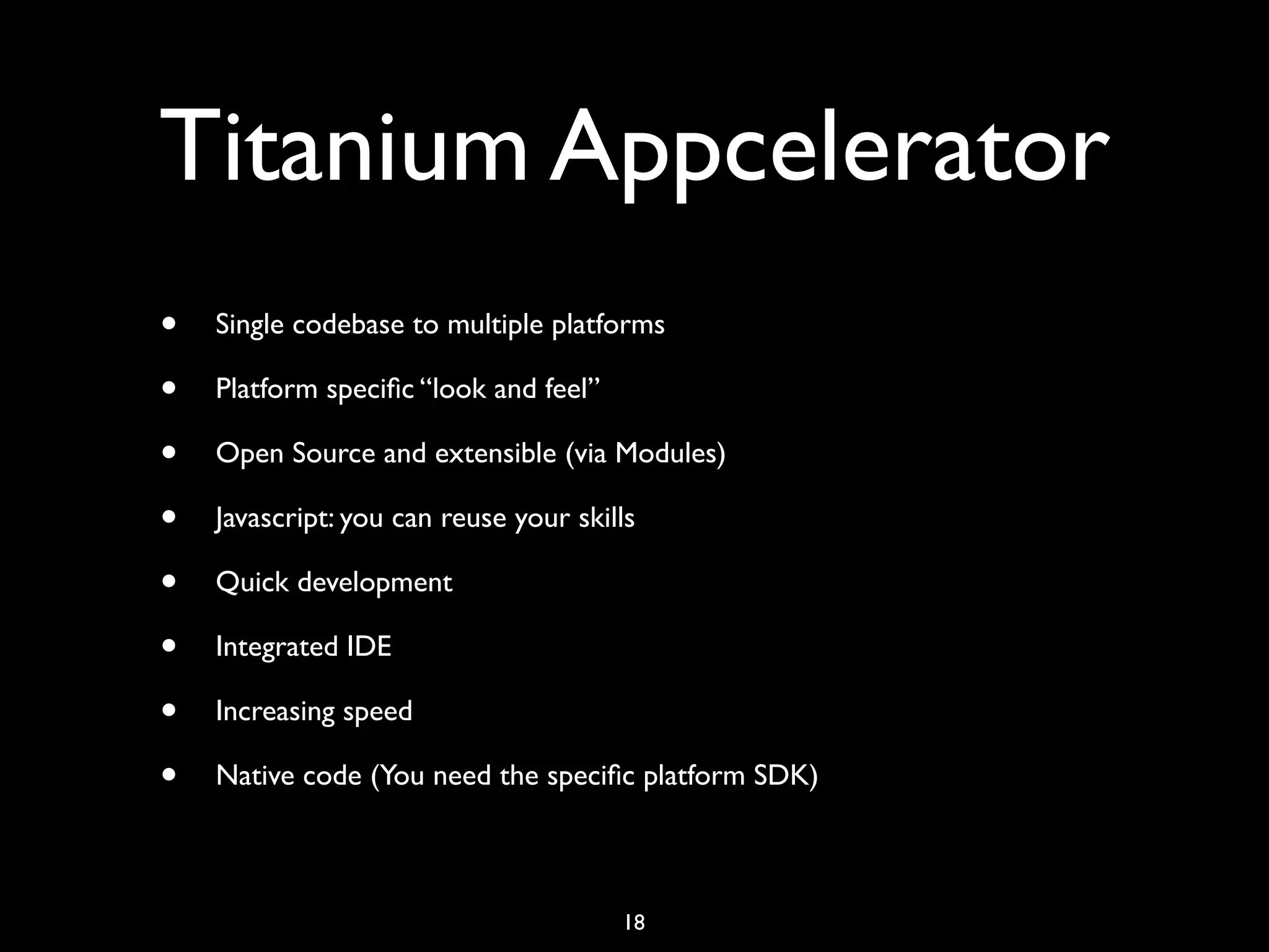 Titanium Appcelerator
•   Single codebase to multiple platforms

•   Platform speciﬁc “look and feel”

•   Open Source and extensible (via Modules)

•   Javascript: you can reuse your skills

•   Quick development

•   Integrated IDE

•   Increasing speed

•   Native code (You need the speciﬁc platform SDK)



                                       18
 