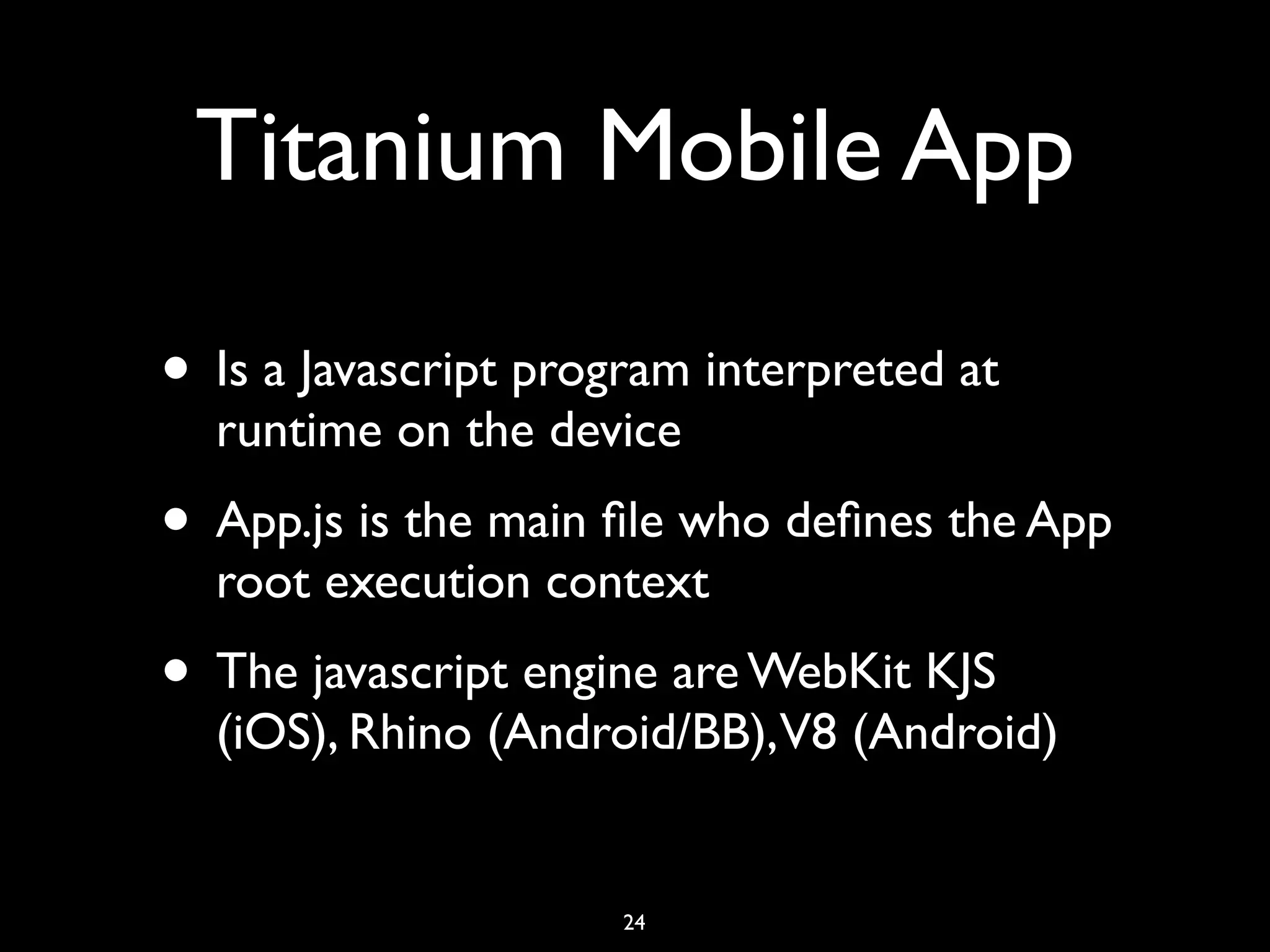 Titanium Mobile App

• Is a Javascript program interpreted at
  runtime on the device
• App.js is the main ﬁle who deﬁnes the App
  root execution context
• The javascript engine are WebKit KJS
  (iOS), Rhino (Android/BB),V8 (Android)


                      24
 