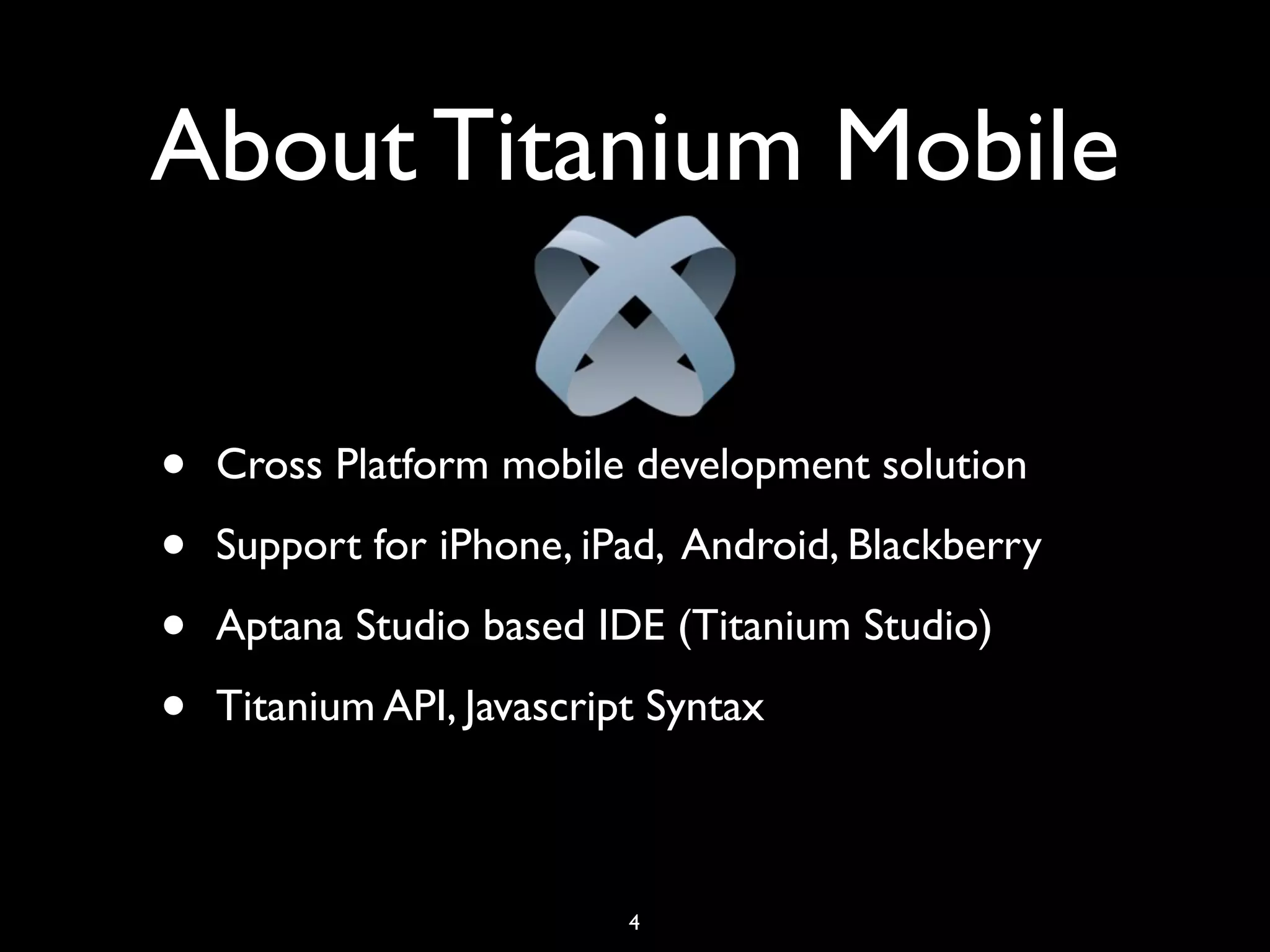 About Titanium Mobile

•   Cross Platform mobile development solution

•   Support for iPhone, iPad, Android, Blackberry

•   Aptana Studio based IDE (Titanium Studio)

•   Titanium API, Javascript Syntax



                           4
 