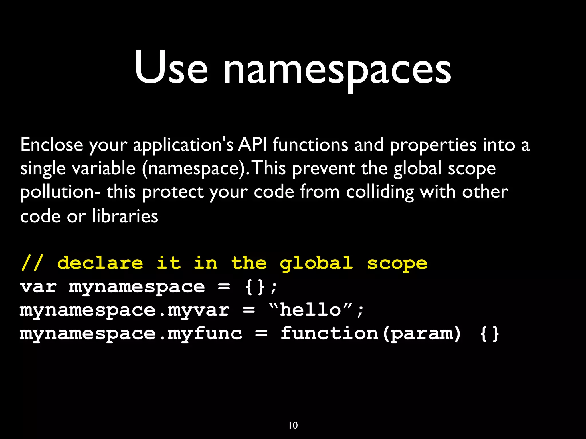 Use namespaces
Enclose your application's API functions and properties into a
single variable (namespace). This prevent the global scope
pollution- this protect your code from colliding with other
code or libraries

// declare it in the global scope
var mynamespace = {};
mynamespace.myvar = “hello”;
mynamespace.myfunc = function(param) {}



                                10
 