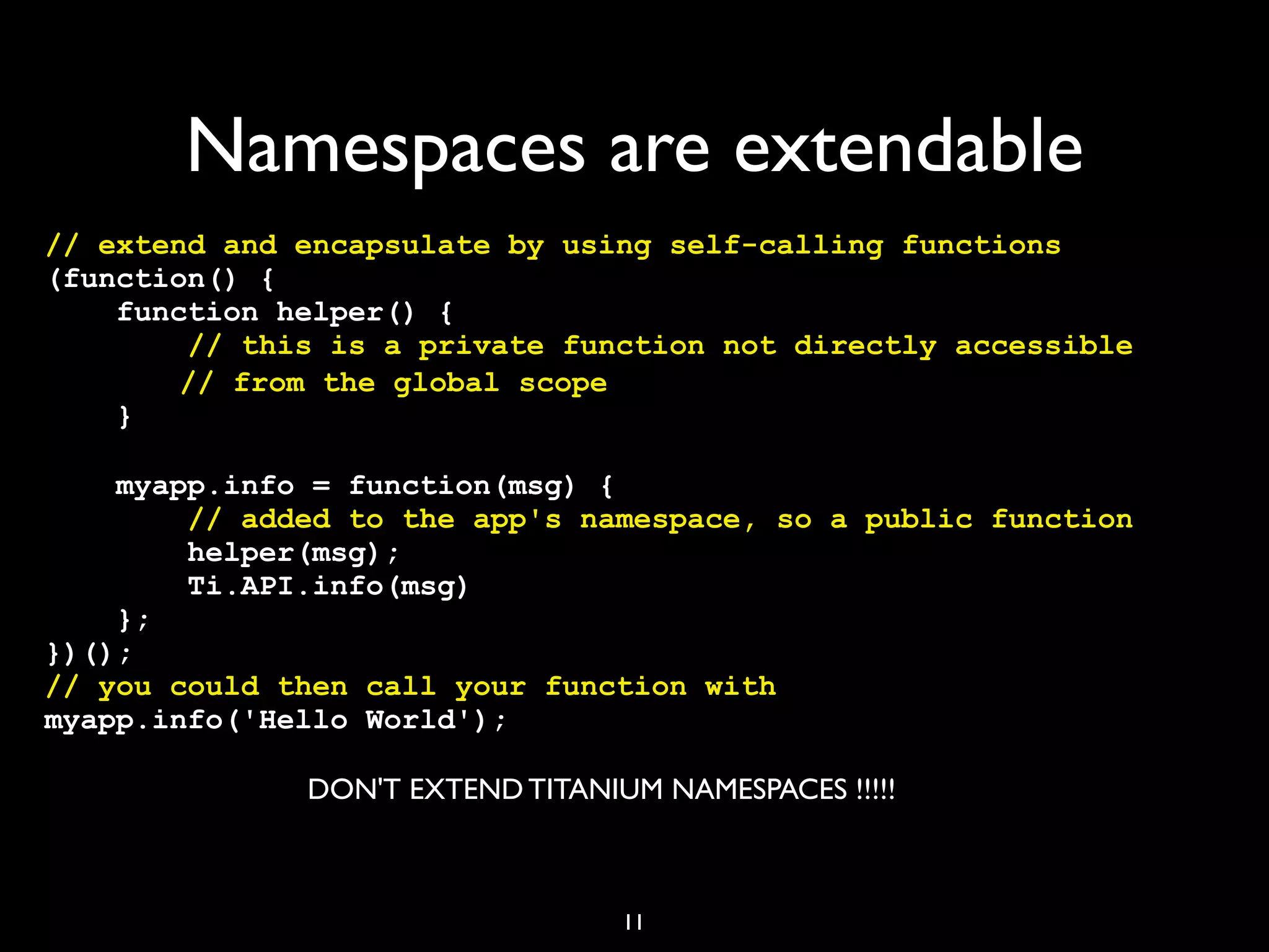 Namespaces are extendable
// extend and encapsulate by using self-calling functions
(function() {
    function helper() {
        // this is a private function not directly accessible
! !     // from the global scope
    }

    myapp.info = function(msg) {
        // added to the app's namespace, so a public function
        helper(msg);
        Ti.API.info(msg)
    };
})();
// you could then call your function with
myapp.info('Hello World');

              DON'T EXTEND TITANIUM NAMESPACES !!!!!



                                  11
 