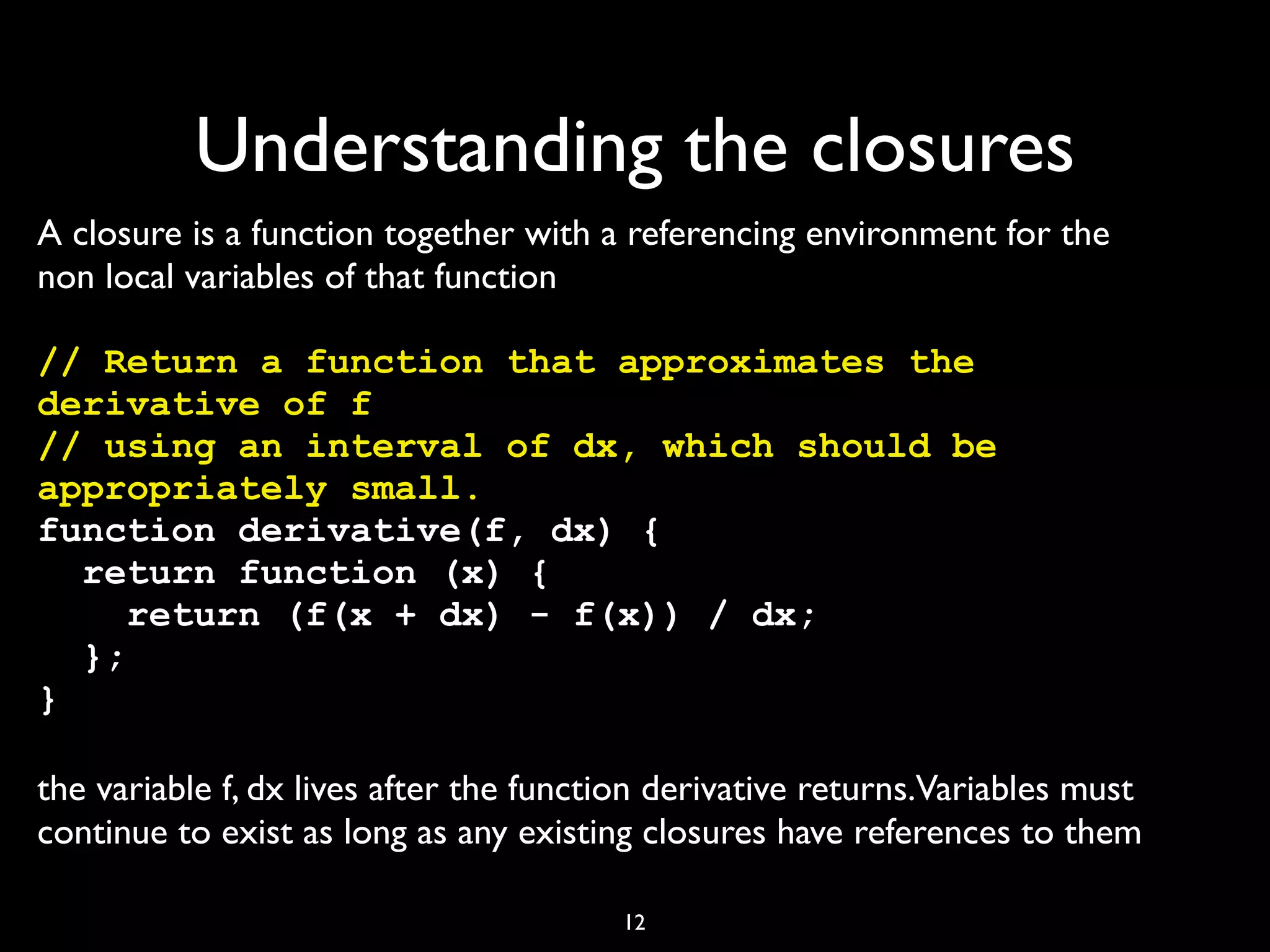 Understanding the closures
A closure is a function together with a referencing environment for the
non local variables of that function

// Return a function that approximates the
derivative of f
// using an interval of dx, which should be
appropriately small.
function derivative(f, dx) {
  return function (x) {
     return (f(x + dx) - f(x)) / dx;
  };
}

the variable f, dx lives after the function derivative returns.Variables must
continue to exist as long as any existing closures have references to them

                                        12
 