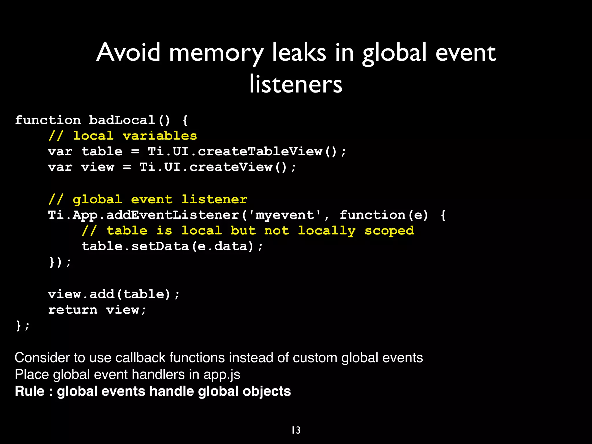 Avoid memory leaks in global event
                        listeners
function badLocal() {
    // local variables
    var table = Ti.UI.createTableView();
    var view = Ti.UI.createView();

     // global event listener
     Ti.App.addEventListener('myevent', function(e) {
         // table is local but not locally scoped
         table.setData(e.data);
     });

     view.add(table);
     return view;
};

Consider to use callback functions instead of custom global events
Place global event handlers in app.js
Rule : global events handle global objects

                                            13
 