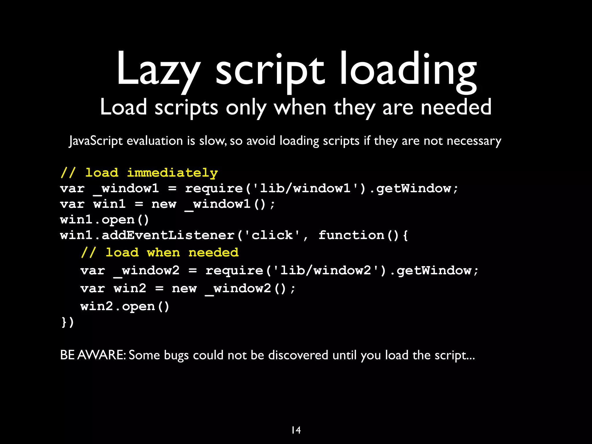 Lazy script loading
      Load scripts only when they are needed
 JavaScript evaluation is slow, so avoid loading scripts if they are not necessary

// load immediately
var _window1 = require('lib/window1').getWindow;
var win1 = new _window1();
win1.open()
win1.addEventListener('click', function(){
! // load when needed
! var _window2 = require('lib/window2').getWindow;
! var win2 = new _window2();
! win2.open()
})

BE AWARE: Some bugs could not be discovered until you load the script...




                                          14
 