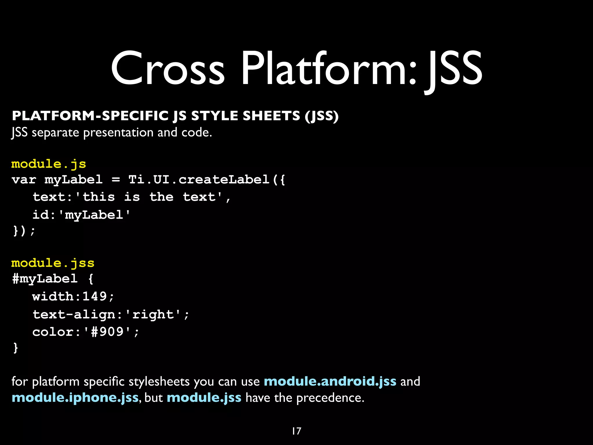 Cross Platform: JSS
PLATFORM-SPECIFIC JS STYLE SHEETS (JSS)
JSS separate presentation and code.

module.js
var myLabel = Ti.UI.createLabel({
! text:'this is the text',
! id:'myLabel'
});

module.jss
#myLabel {
! width:149;
! text-align:'right';
! color:'#909';
}

for platform speciﬁc stylesheets you can use module.android.jss and
module.iphone.jss, but module.jss have the precedence.

                                             17
 