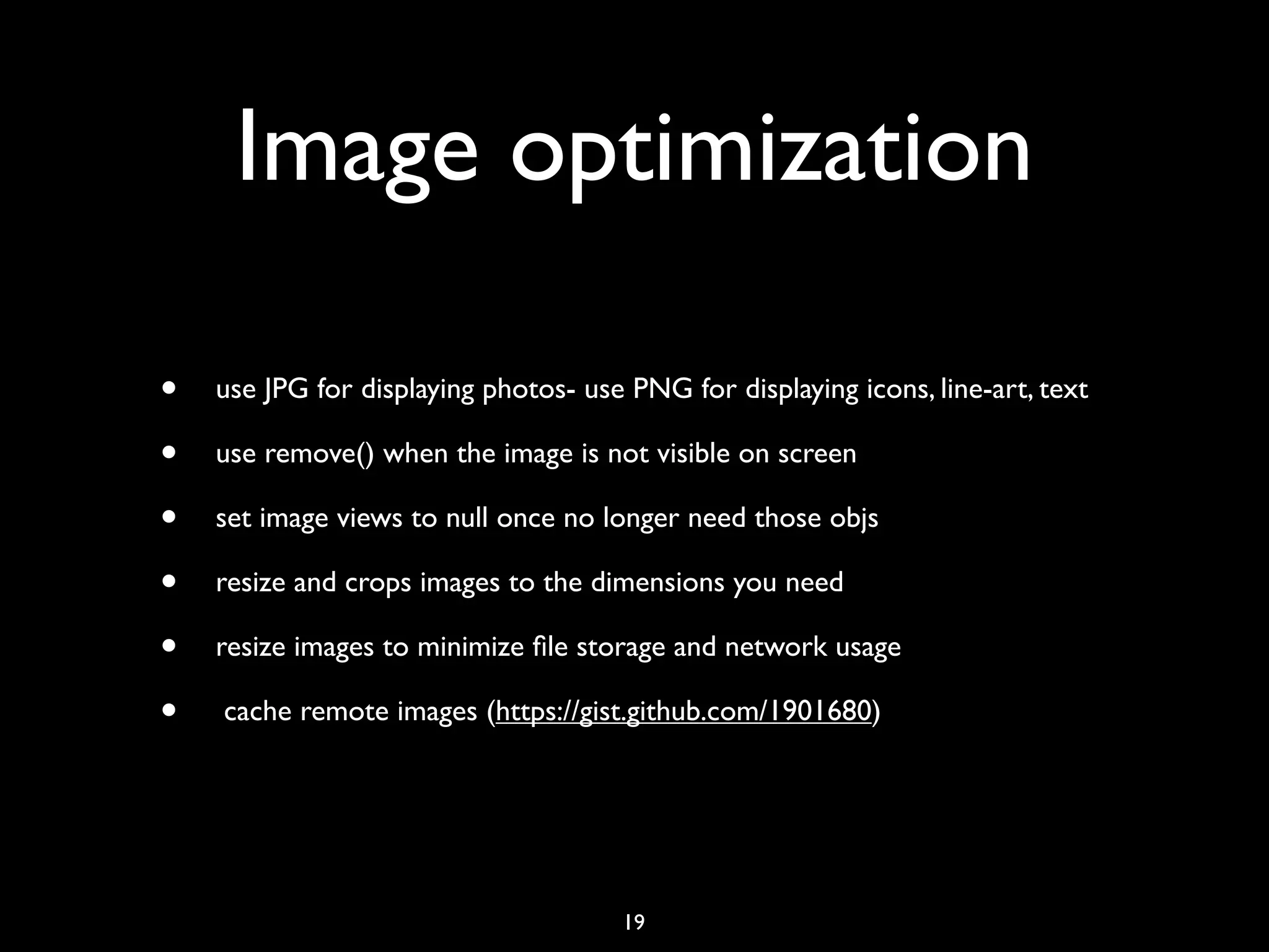 Image optimization

•   use JPG for displaying photos- use PNG for displaying icons, line-art, text

•   use remove() when the image is not visible on screen

•   set image views to null once no longer need those objs

•   resize and crops images to the dimensions you need

•   resize images to minimize ﬁle storage and network usage

•   cache remote images (https://gist.github.com/1901680)




                                      19
 