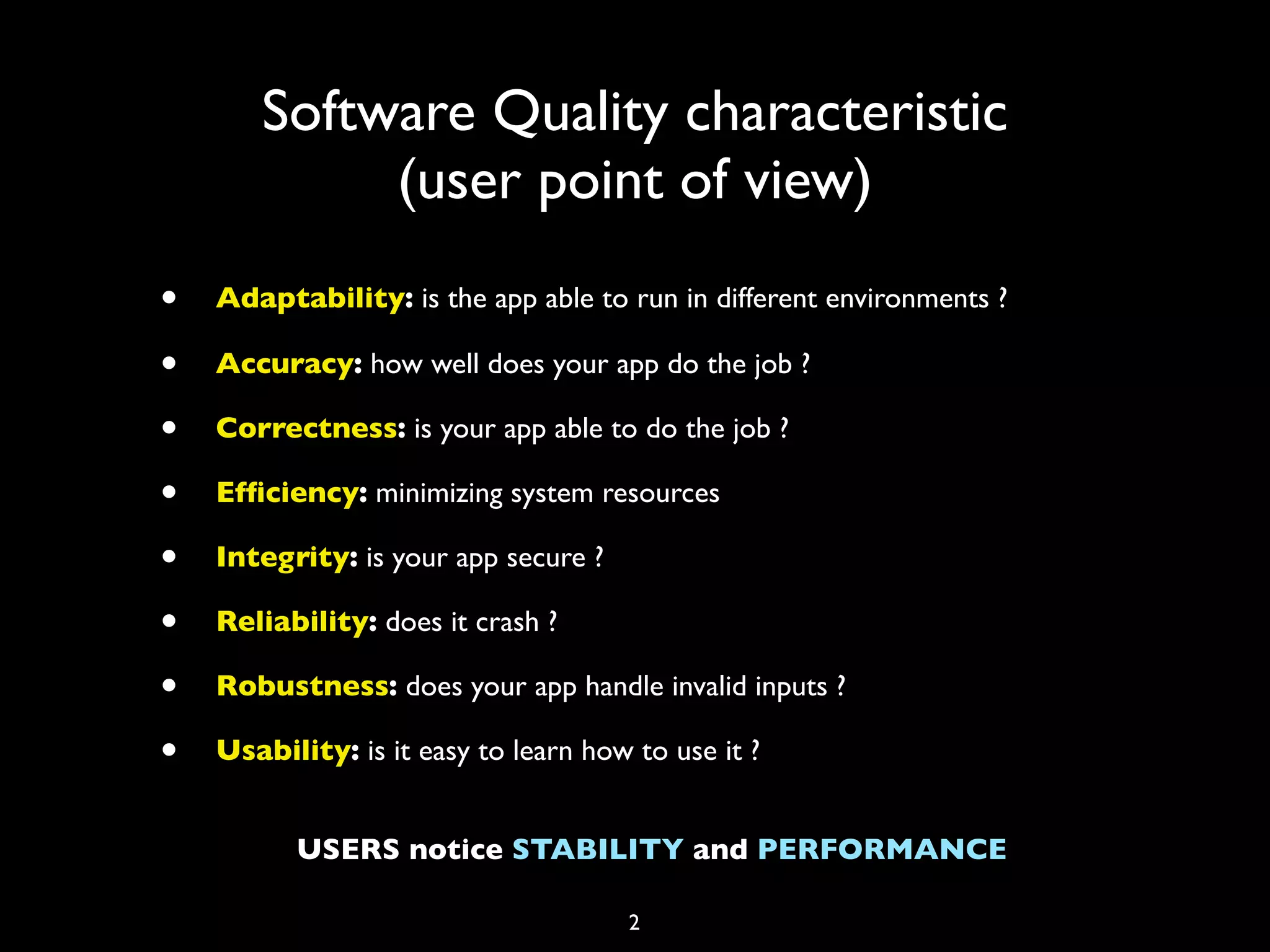 Software Quality characteristic
            (user point of view)
•   Adaptability: is the app able to run in different environments ?

•   Accuracy: how well does your app do the job ?

•   Correctness: is your app able to do the job ?

•   Efﬁciency: minimizing system resources

•   Integrity: is your app secure ?

•   Reliability: does it crash ?

•   Robustness: does your app handle invalid inputs ?

•   Usability: is it easy to learn how to use it ?


          USERS notice STABILITY and PERFORMANCE

                                      2
 