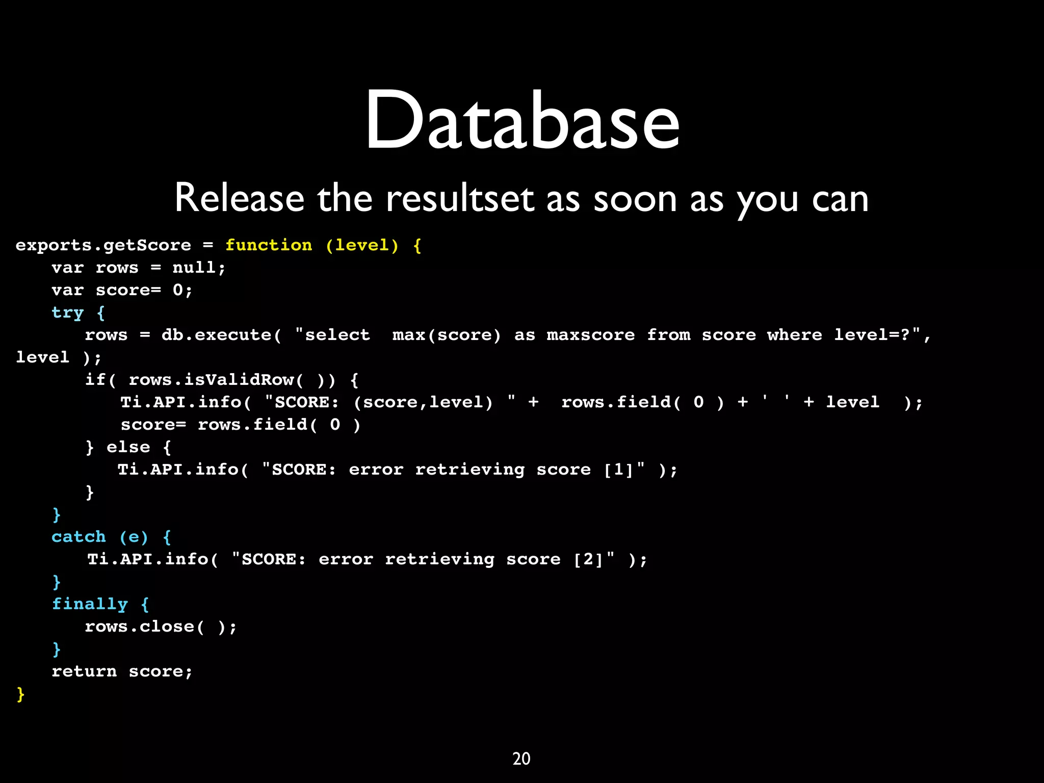 Database
             Release the resultset as soon as you can
exports.getScore = function (level) {
! var rows = null;
! var score= 0;
! try {
! ! rows = db.execute( "select max(score) as maxscore from score where level=?",
level );
! ! if( rows.isValidRow( )) {
! !       Ti.API.info( "SCORE: (score,level) " + rows.field( 0 ) + ' ' + level );
! !       score= rows.field( 0 )
! ! } else {
! !       Ti.API.info( "SCORE: error retrieving score [1]" );
! ! }
! }
! catch (e) {
!    ! Ti.API.info( "SCORE: error retrieving score [2]" );
! }
! finally {
! ! rows.close( );
! }
! return score;
}


                                           20
 