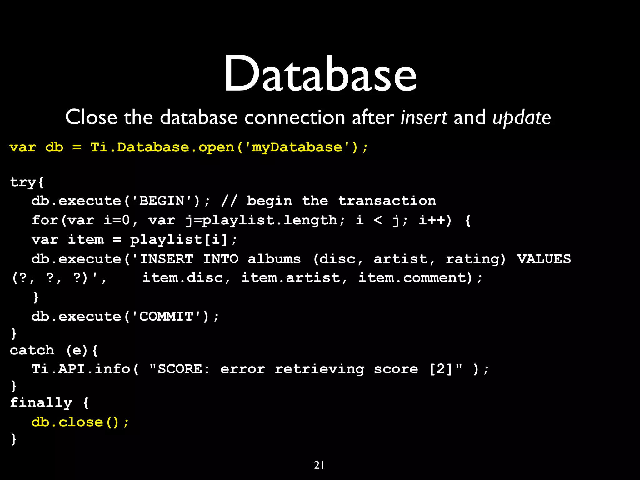 Database
      Close the database connection after insert and update
var db = Ti.Database.open('myDatabase');

try{
! db.execute('BEGIN'); // begin the transaction
! for(var i=0, var j=playlist.length; i < j; i++) {
! var item = playlist[i];
  !
! db.execute('INSERT INTO albums (disc, artist, rating) VALUES
  !
(?, ?, ?)', !! item.disc, item.artist, item.comment);
             !
! }
! db.execute('COMMIT');
}
catch (e){
! Ti.API.info( "SCORE: error retrieving score [2]" );
}
finally {
! db.close();
}
                                 21
 