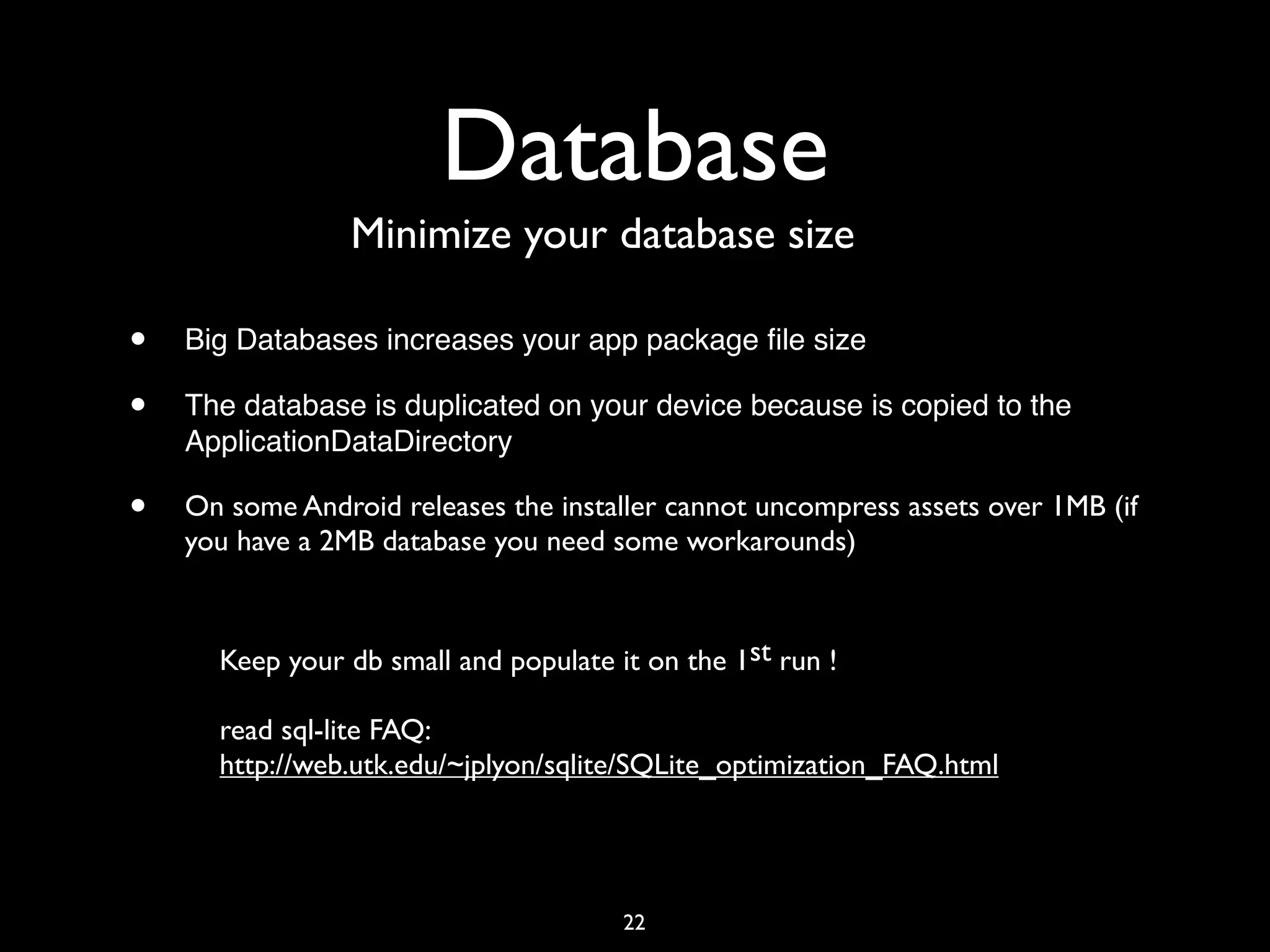 Database
                 Minimize your database size

•   Big Databases increases your app package ﬁle size

•   The database is duplicated on your device because is copied to the
    ApplicationDataDirectory

•   On some Android releases the installer cannot uncompress assets over 1MB (if
    you have a 2MB database you need some workarounds)



      Keep your db small and populate it on the 1st run !

      read sql-lite FAQ:
      http://web.utk.edu/~jplyon/sqlite/SQLite_optimization_FAQ.html




                                       22
 
