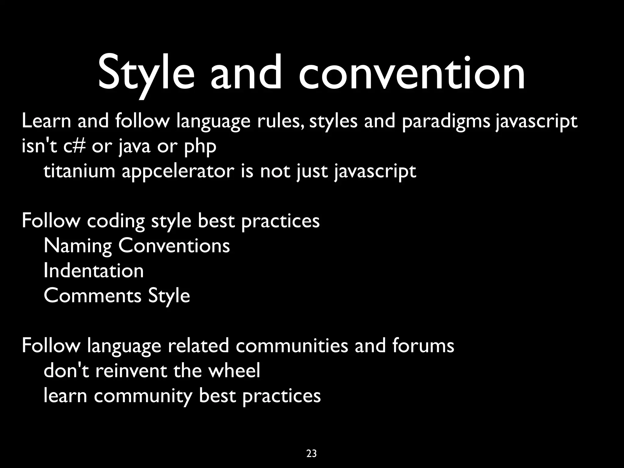 Style and convention
Learn and follow language rules, styles and paradigms	

javascript
isn't c# or java or php	

   titanium appcelerator is not just javascript	


Follow coding style best practices	

  Naming Conventions	

  Indentation	

  Comments Style	


Follow language related communities and forums	

  don't reinvent the wheel	

  learn community best practices

                                  23
 