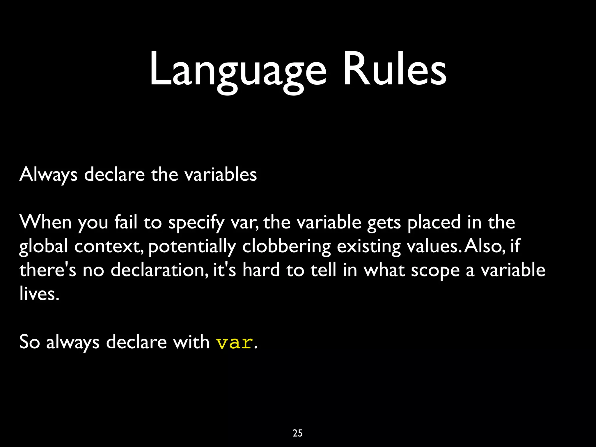 Language Rules
Always declare the variables

When you fail to specify var, the variable gets placed in the
global context, potentially clobbering existing values. Also, if
there's no declaration, it's hard to tell in what scope a variable
lives.

So always declare with var.	




                                  25
 
