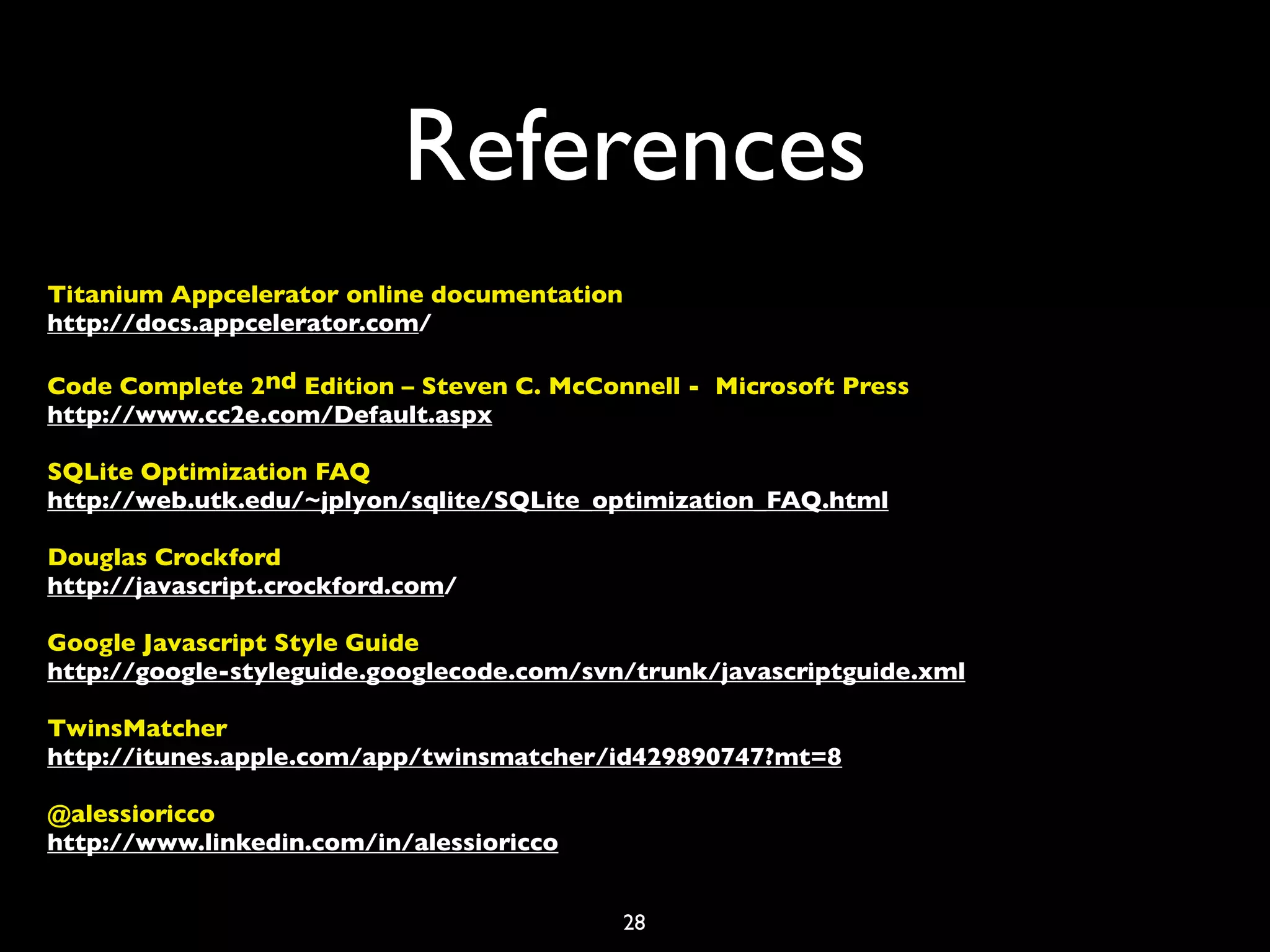 References
Titanium Appcelerator online documentation
http://docs.appcelerator.com/

Code Complete 2nd Edition – Steven C. McConnell - Microsoft Press
http://www.cc2e.com/Default.aspx

SQLite Optimization FAQ
http://web.utk.edu/~jplyon/sqlite/SQLite_optimization_FAQ.html

Douglas Crockford
http://javascript.crockford.com/

Google Javascript Style Guide
http://google-styleguide.googlecode.com/svn/trunk/javascriptguide.xml

TwinsMatcher
http://itunes.apple.com/app/twinsmatcher/id429890747?mt=8

@alessioricco
http://www.linkedin.com/in/alessioricco


                                             28
 