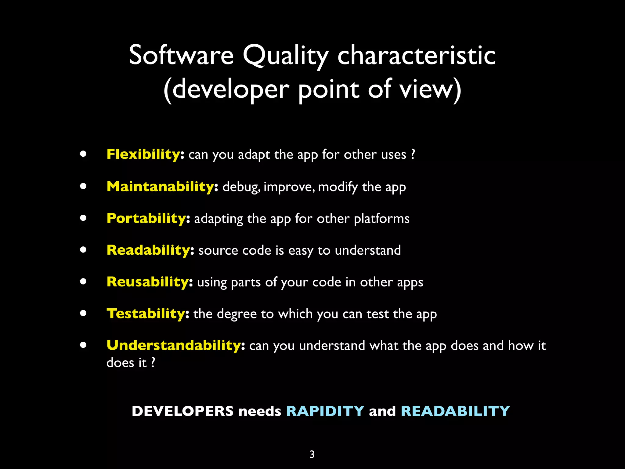 Software Quality characteristic
          (developer point of view)

•   Flexibility: can you adapt the app for other uses ?

•   Maintanability: debug, improve, modify the app

•   Portability: adapting the app for other platforms

•   Readability: source code is easy to understand

•   Reusability: using parts of your code in other apps

•   Testability: the degree to which you can test the app

•   Understandability: can you understand what the app does and how it
    does it ?


        DEVELOPERS needs RAPIDITY and READABILITY

                                     3
 