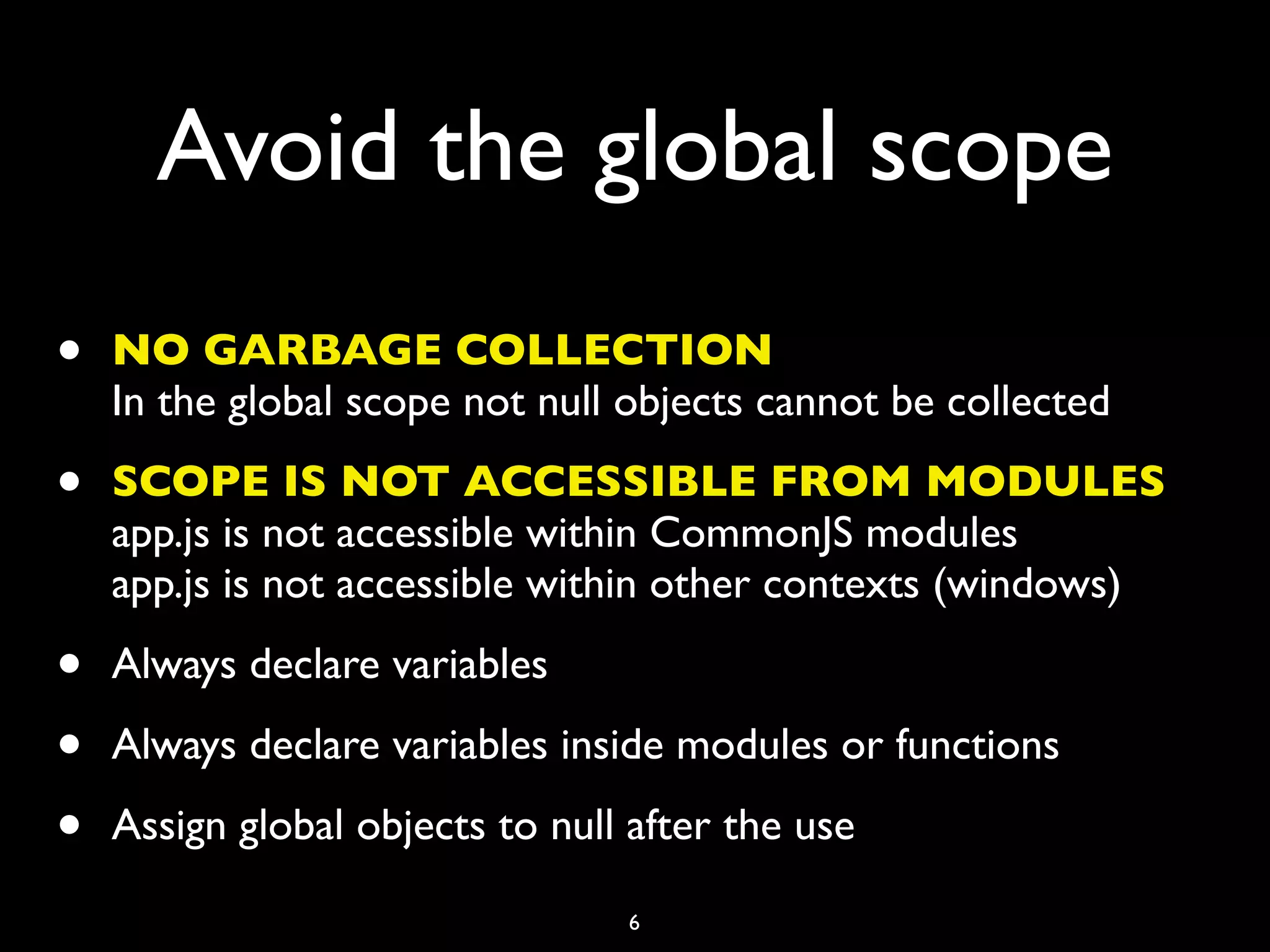 Avoid the global scope
•   NO GARBAGE COLLECTION
    In the global scope not null objects cannot be collected

•   SCOPE IS NOT ACCESSIBLE FROM MODULES
    app.js is not accessible within CommonJS modules
    app.js is not accessible within other contexts (windows)

•   Always declare variables

•   Always declare variables inside modules or functions

•   Assign global objects to null after the use

                                 6
 