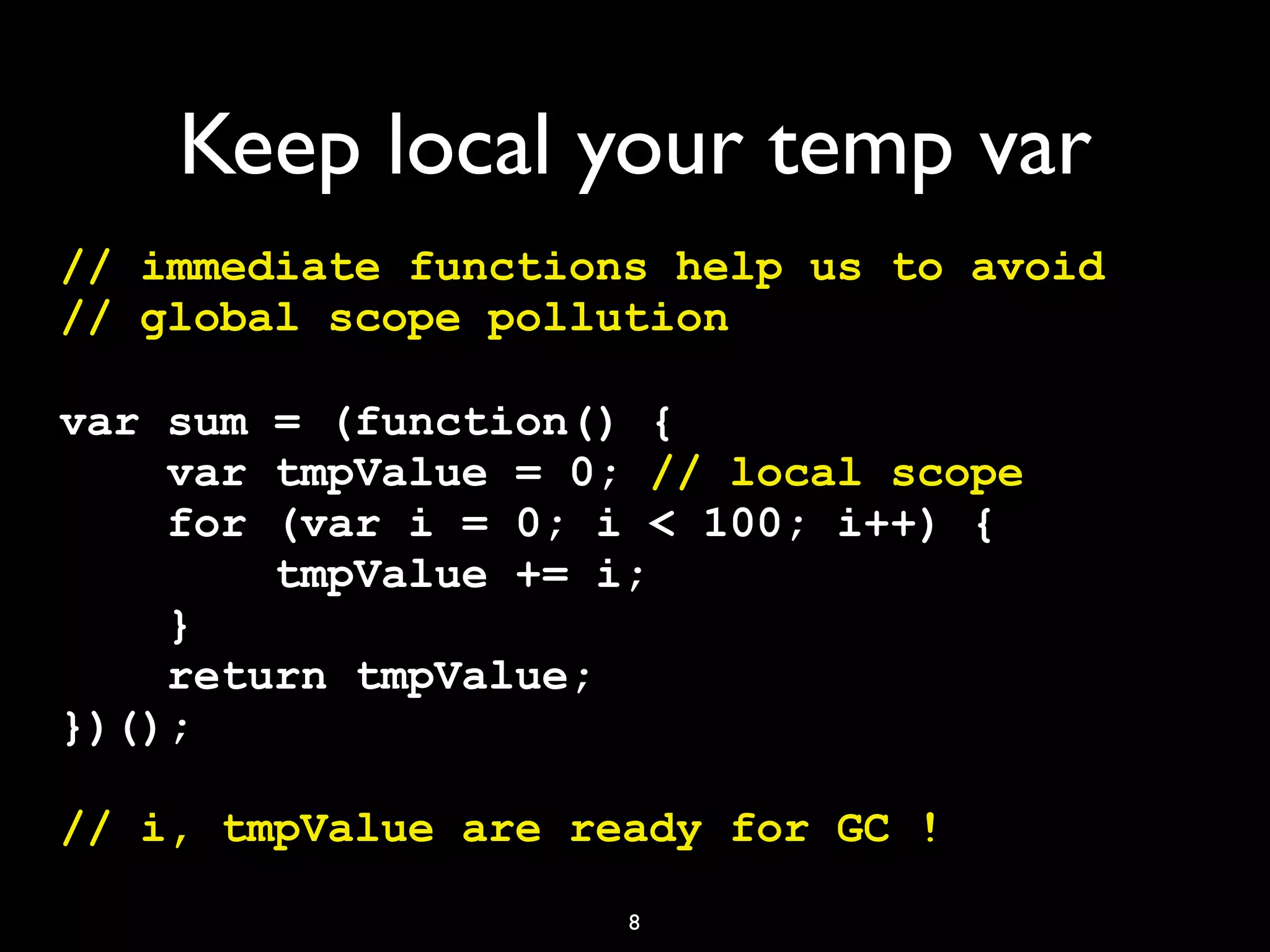 Keep local your temp var
// immediate functions help us to avoid
// global scope pollution

var sum = (function() {
    var tmpValue = 0; // local scope
    for (var i = 0; i < 100; i++) {
        tmpValue += i;
    }
    return tmpValue;
})();

// i, tmpValue are ready for GC !
                     8
 