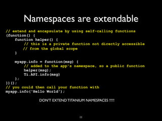 Namespaces are extendable
// extend and encapsulate by using self-calling functions
(function() {
    function helper() {
        // this is a private function not directly accessible
! !     // from the global scope
    }

    myapp.info = function(msg) {
        // added to the app's namespace, so a public function
        helper(msg);
        Ti.API.info(msg)
    };
})();
// you could then call your function with
myapp.info('Hello World');

              DON'T EXTEND TITANIUM NAMESPACES !!!!!



                                  11
 