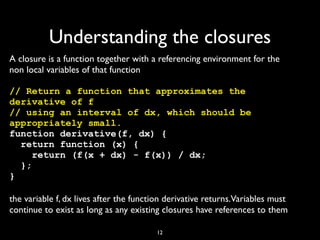 Understanding the closures
A closure is a function together with a referencing environment for the
non local variables of that function

// Return a function that approximates the
derivative of f
// using an interval of dx, which should be
appropriately small.
function derivative(f, dx) {
  return function (x) {
     return (f(x + dx) - f(x)) / dx;
  };
}

the variable f, dx lives after the function derivative returns.Variables must
continue to exist as long as any existing closures have references to them

                                        12
 