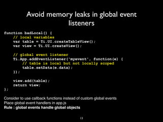 Avoid memory leaks in global event
                        listeners
function badLocal() {
    // local variables
    var table = Ti.UI.createTableView();
    var view = Ti.UI.createView();

     // global event listener
     Ti.App.addEventListener('myevent', function(e) {
         // table is local but not locally scoped
         table.setData(e.data);
     });

     view.add(table);
     return view;
};

Consider to use callback functions instead of custom global events
Place global event handlers in app.js
Rule : global events handle global objects

                                            13
 
