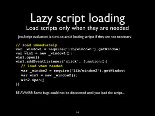 Lazy script loading
      Load scripts only when they are needed
 JavaScript evaluation is slow, so avoid loading scripts if they are not necessary

// load immediately
var _window1 = require('lib/window1').getWindow;
var win1 = new _window1();
win1.open()
win1.addEventListener('click', function(){
! // load when needed
! var _window2 = require('lib/window2').getWindow;
! var win2 = new _window2();
! win2.open()
})

BE AWARE: Some bugs could not be discovered until you load the script...




                                          14
 