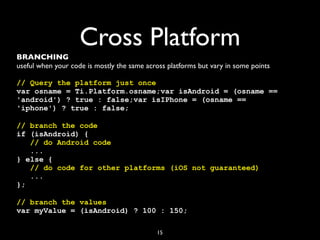 Cross Platform
BRANCHING
useful when your code is mostly the same across platforms but vary in some points

// Query the platform just once
var osname = Ti.Platform.osname;var isAndroid = (osname ==
'android') ? true : false;var isIPhone = (osname ==
'iphone') ? true : false;

// branch the code
if (isAndroid) {
   // do Android code
   ...
} else {
   // do code for other platforms (iOS not guaranteed)
   ...
};

// branch the values
var myValue = (isAndroid) ? 100 : 150;

                                            15
 